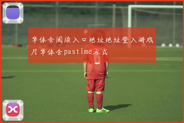 华体会阅读入口地址地址登入游戏厅华体会pastime方式