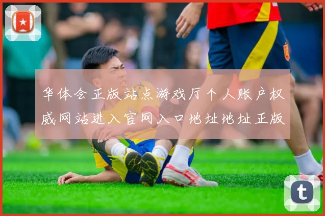 华体会正版站点游戏厅个人账户权威网站进入官网入口地址地址正版访问入口访问入口打开官网入口地址大全
