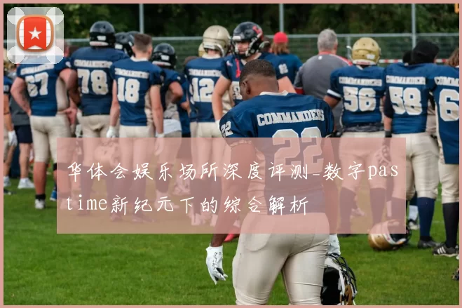 华体会娱乐场所深度评测_数字pastime新纪元下的综合解析