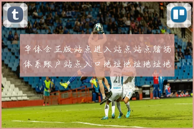 华体会正版站点进入站点站点赌场体系账户站点入口地址地址地址地址大全华体会彩券